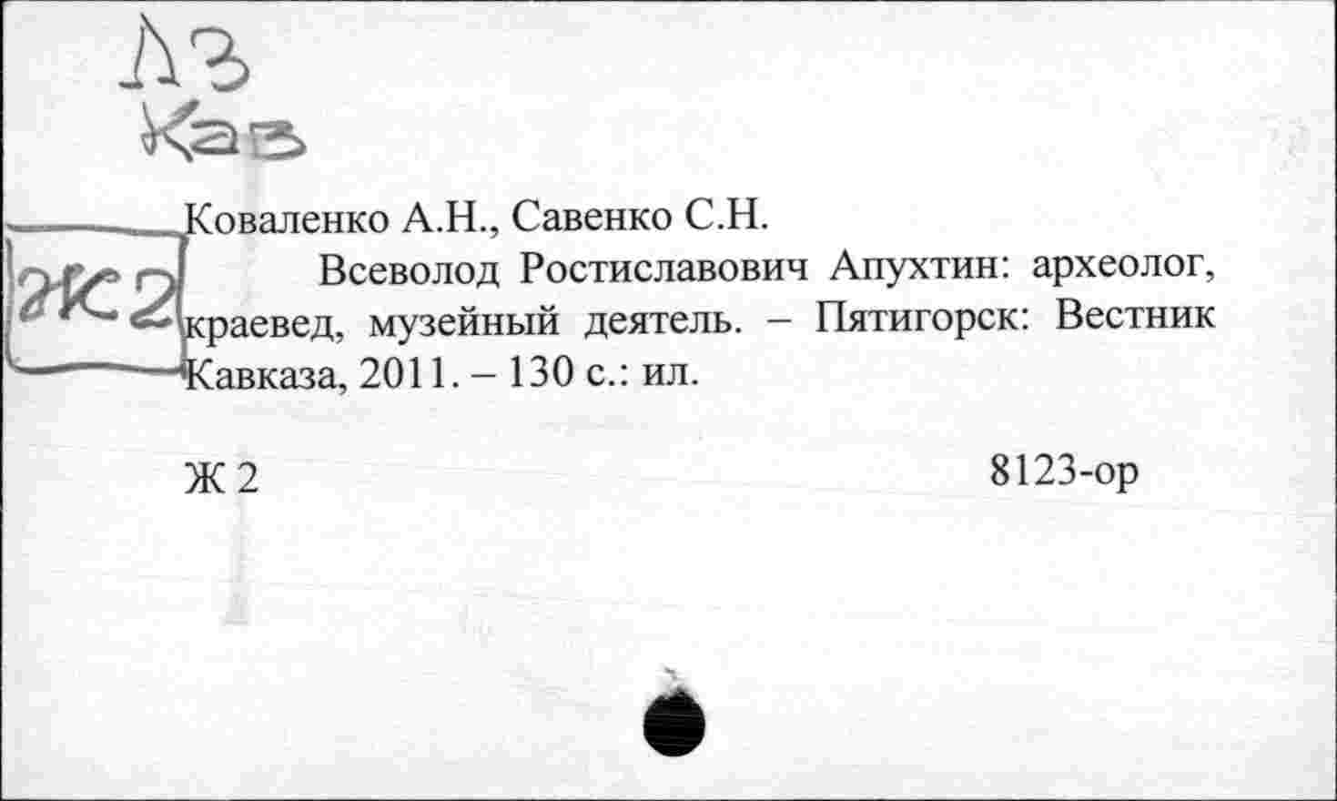 ﻿Соваленко А.Н., Савенко С.Н.
Всеволод Ростиславович Апухтин: археолог, :раевед, музейный деятель. — Пятигорск: Вестник Савказа, 2011. - 130 с.: ил.
Ж2
8123-ор